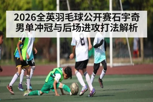 2026全英羽毛球公开赛石宇奇男单冲冠与后场进攻打法解析 - yabo